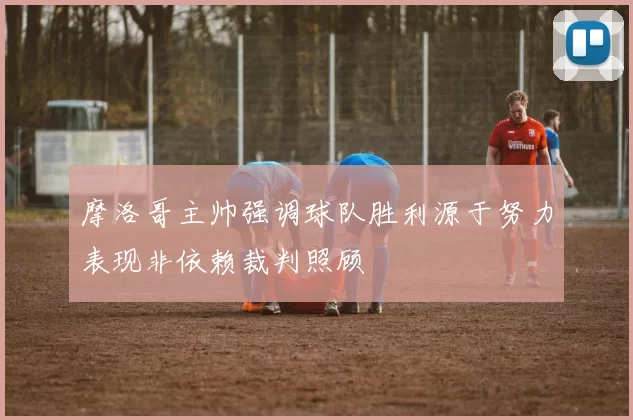 摩洛哥主帅强调球队胜利源于努力表现非依赖裁判照顾