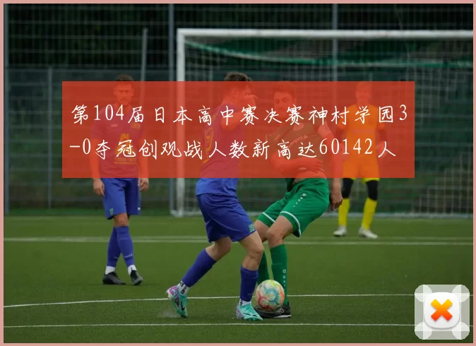 第104届日本高中赛决赛神村学园3-0夺冠创观战人数新高达60142人