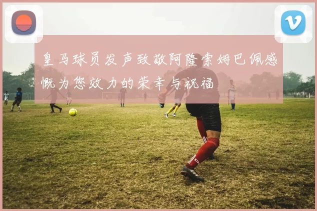 皇马球员发声致敬阿隆索姆巴佩感慨为您效力的荣幸与祝福