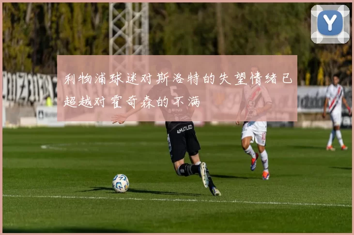 利物浦球迷对斯洛特的失望情绪已超越对霍奇森的不满
