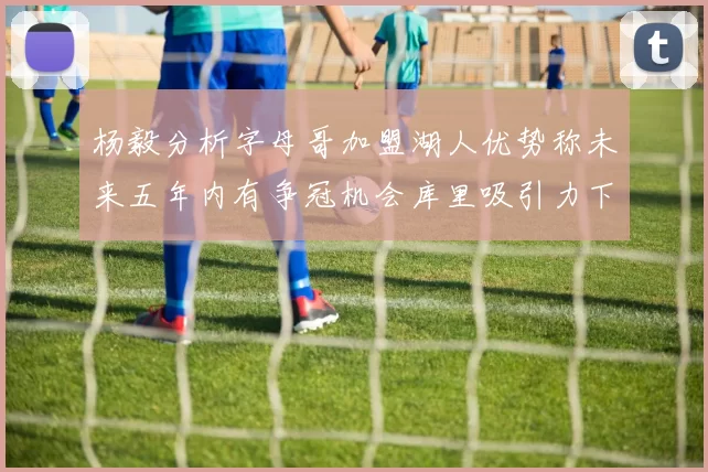 杨毅分析字母哥加盟湖人优势称未来五年内有争冠机会库里吸引力下降