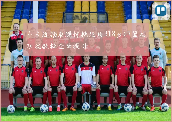 小卡近期表现惊艳场均318分67篮板助攻数据全面提升
