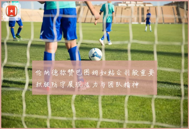 伦纳德称赞巴图姆如粘合剂般重要积极防守展现活力与团队精神